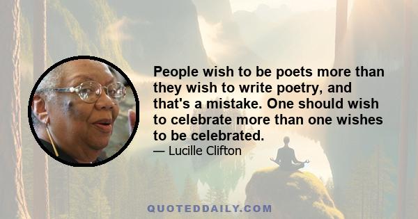 People wish to be poets more than they wish to write poetry, and that's a mistake. One should wish to celebrate more than one wishes to be celebrated.