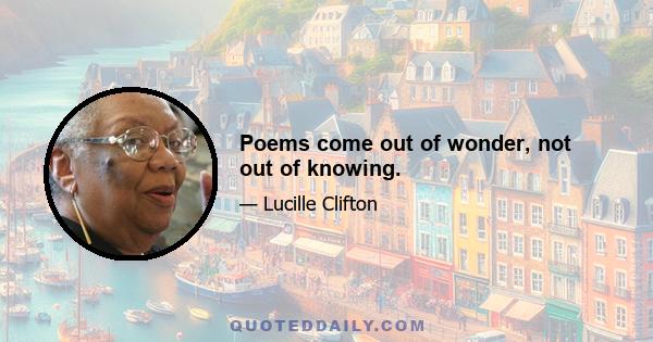 Poems come out of wonder, not out of knowing.