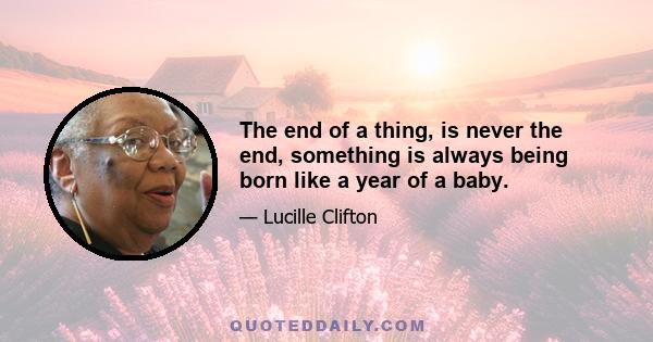 The end of a thing, is never the end, something is always being born like a year of a baby.