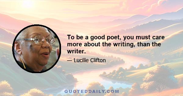 To be a good poet, you must care more about the writing, than the writer.