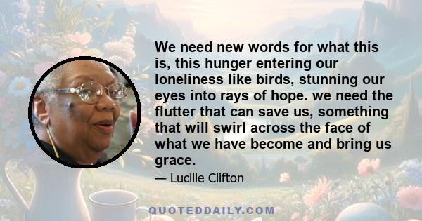 We need new words for what this is, this hunger entering our loneliness like birds, stunning our eyes into rays of hope. we need the flutter that can save us, something that will swirl across the face of what we have