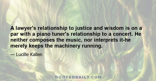 A lawyer's relationship to justice and wisdom is on a par with a piano tuner's relationship to a concert. He neither composes the music, nor interprets it-he merely keeps the machinery running.