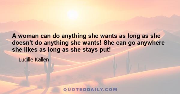 A woman can do anything she wants as long as she doesn't do anything she wants! She can go anywhere she likes as long as she stays put!