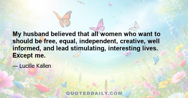 My husband believed that all women who want to should be free, equal, independent, creative, well informed, and lead stimulating, interesting lives. Except me.