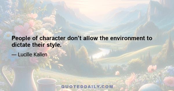 People of character don’t allow the environment to dictate their style.