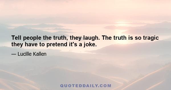 Tell people the truth, they laugh. The truth is so tragic they have to pretend it's a joke.