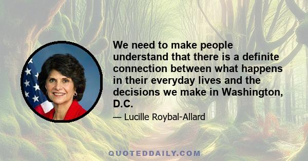 We need to make people understand that there is a definite connection between what happens in their everyday lives and the decisions we make in Washington, D.C.