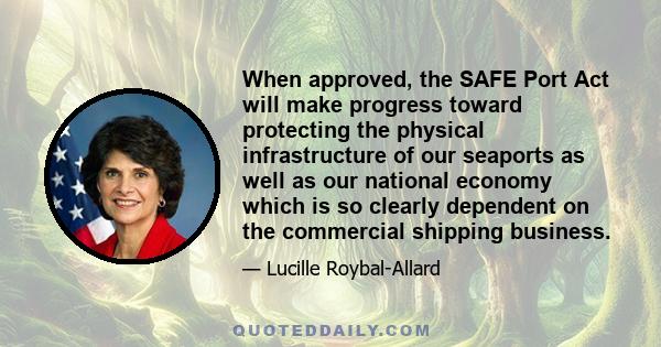 When approved, the SAFE Port Act will make progress toward protecting the physical infrastructure of our seaports as well as our national economy which is so clearly dependent on the commercial shipping business.