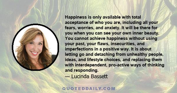 Happiness is only available with total acceptance of who you are, including all your fears, worries, and anxiety. It will be there for you when you can see your own inner beauty. You cannot achieve happiness without