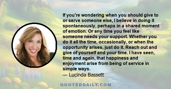 If you're wondering when you should give to or serve someone else, I believe in doing it spontaneously, perhaps in a shared moment of emotion. Or any time you feel like someone needs your support. Whether you do it all