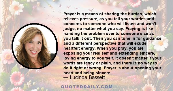 Prayer is a means of sharing the burden, which relieves pressure, as you tell your worries and concerns to someone who will listen and won't judge, no matter what you say. Praying is like handing the problem over to