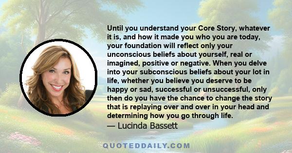 Until you understand your Core Story, whatever it is, and how it made you who you are today, your foundation will reflect only your unconscious beliefs about yourself, real or imagined, positive or negative. When you