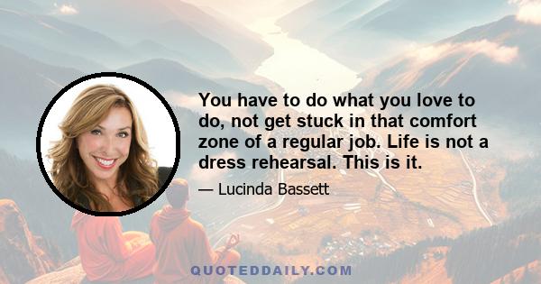 You have to do what you love to do, not get stuck in that comfort zone of a regular job. Life is not a dress rehearsal. This is it.