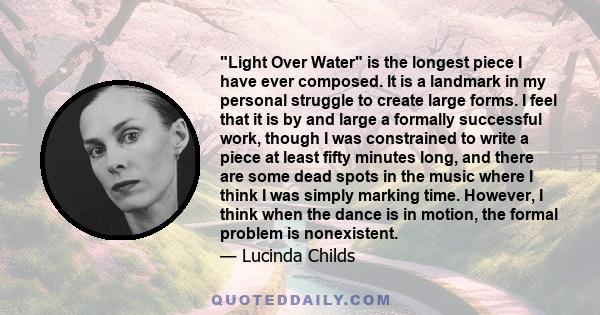 Light Over Water is the longest piece I have ever composed. It is a landmark in my personal struggle to create large forms. I feel that it is by and large a formally successful work, though I was constrained to write a