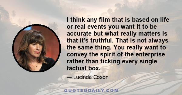 I think any film that is based on life or real events you want it to be accurate but what really matters is that it's truthful. That is not always the same thing. You really want to convey the spirit of the enterprise