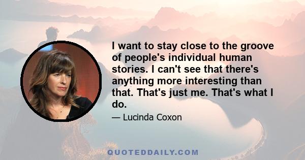 I want to stay close to the groove of people's individual human stories. I can't see that there's anything more interesting than that. That's just me. That's what I do.