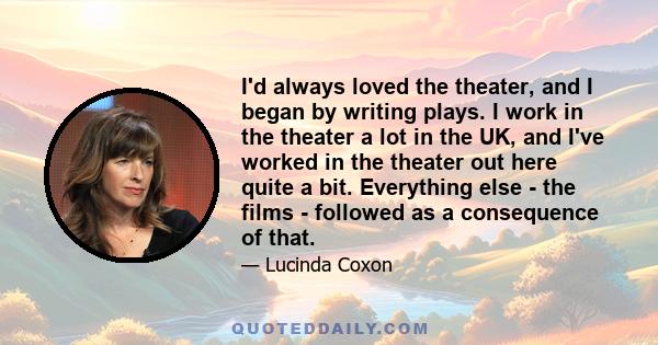 I'd always loved the theater, and I began by writing plays. I work in the theater a lot in the UK, and I've worked in the theater out here quite a bit. Everything else - the films - followed as a consequence of that.