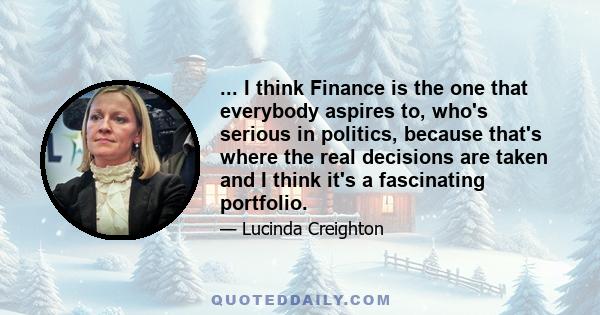 ... I think Finance is the one that everybody aspires to, who's serious in politics, because that's where the real decisions are taken and I think it's a fascinating portfolio.