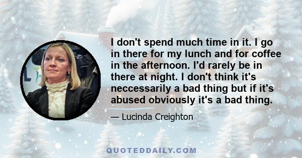 I don't spend much time in it. I go in there for my lunch and for coffee in the afternoon. I'd rarely be in there at night. I don't think it's neccessarily a bad thing but if it's abused obviously it's a bad thing.