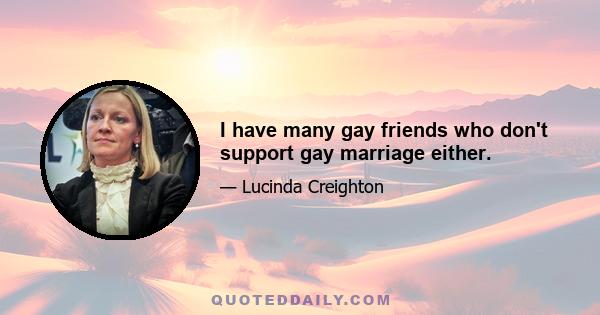 I have many gay friends who don't support gay marriage either.