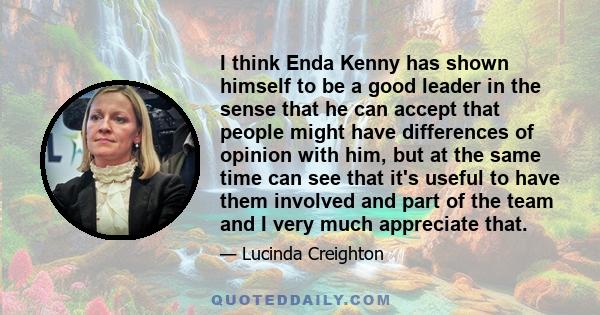 I think Enda Kenny has shown himself to be a good leader in the sense that he can accept that people might have differences of opinion with him, but at the same time can see that it's useful to have them involved and