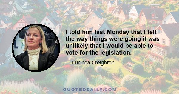 I told him last Monday that I felt the way things were going it was unlikely that I would be able to vote for the legislation.