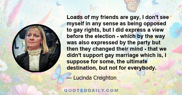 Loads of my friends are gay, I don't see myself in any sense as being opposed to gay rights, but I did express a view before the election - which by the way was also expressed by the party but then they changed their