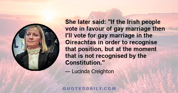 She later said: If the Irish people vote in favour of gay marriage then I'll vote for gay marriage in the Oireachtas in order to recognise that position, but at the moment that is not recognised by the Constitution.