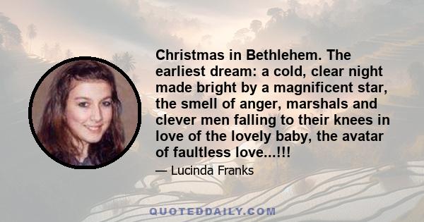 Christmas in Bethlehem. The earliest dream: a cold, clear night made bright by a magnificent star, the smell of anger, marshals and clever men falling to their knees in love of the lovely baby, the avatar of faultless