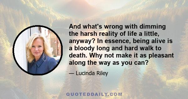 And what's wrong with dimming the harsh reality of life a little, anyway? In essence, being alive is a bloody long and hard walk to death. Why not make it as pleasant along the way as you can?