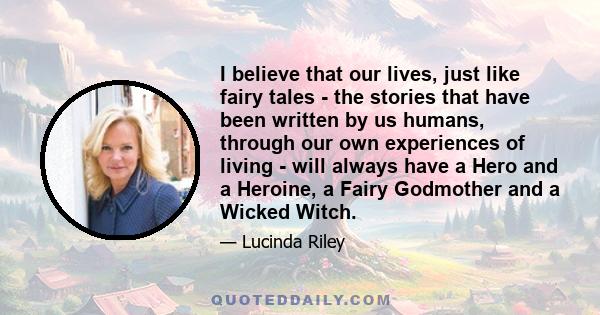 I believe that our lives, just like fairy tales - the stories that have been written by us humans, through our own experiences of living - will always have a Hero and a Heroine, a Fairy Godmother and a Wicked Witch.