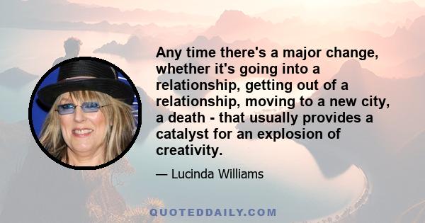 Any time there's a major change, whether it's going into a relationship, getting out of a relationship, moving to a new city, a death - that usually provides a catalyst for an explosion of creativity.