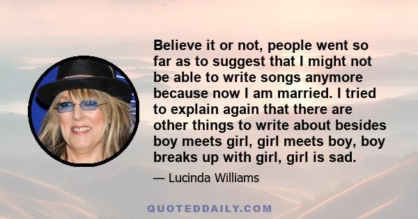 Believe it or not, people went so far as to suggest that I might not be able to write songs anymore because now I am married. I tried to explain again that there are other things to write about besides boy meets girl,