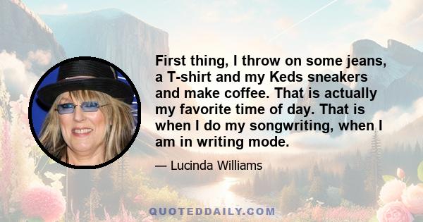 First thing, I throw on some jeans, a T-shirt and my Keds sneakers and make coffee. That is actually my favorite time of day. That is when I do my songwriting, when I am in writing mode.