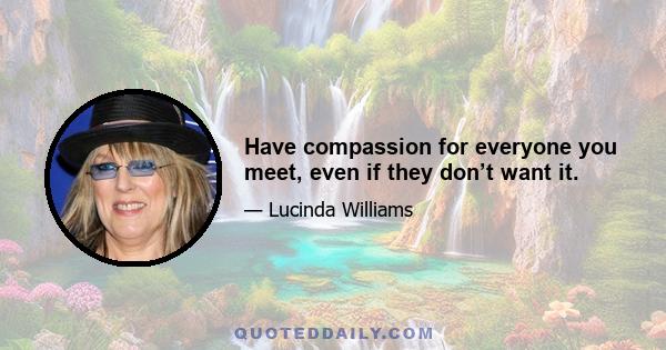 Have compassion for everyone you meet, even if they don’t want it.