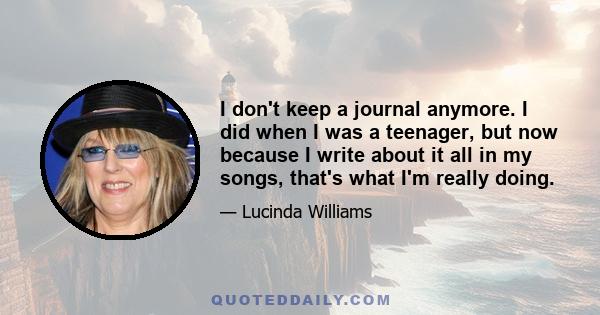 I don't keep a journal anymore. I did when I was a teenager, but now because I write about it all in my songs, that's what I'm really doing.