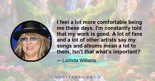 I feel a lot more comfortable being me these days. I'm constantly told that my work is good. A lot of fans and a lot of other artists say my songs and albums mean a lot to them. Isn't that what's important?