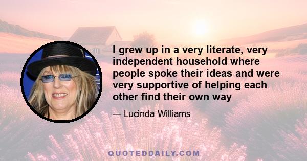 I grew up in a very literate, very independent household where people spoke their ideas and were very supportive of helping each other find their own way