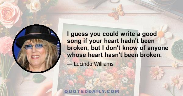 I guess you could write a good song if your heart hadn't been broken, but I don't know of anyone whose heart hasn't been broken.