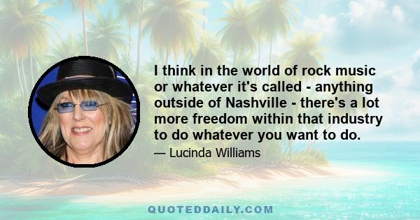 I think in the world of rock music or whatever it's called - anything outside of Nashville - there's a lot more freedom within that industry to do whatever you want to do.