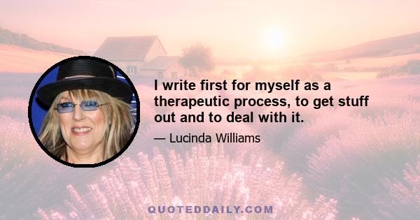 I write first for myself as a therapeutic process, to get stuff out and to deal with it.