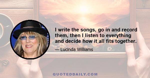 I write the songs, go in and record them, then I listen to everything and decide how it all fits together.