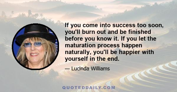 If you come into success too soon, you'll burn out and be finished before you know it. If you let the maturation process happen naturally, you'll be happier with yourself in the end.