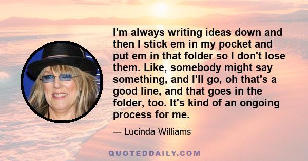 I'm always writing ideas down and then I stick em in my pocket and put em in that folder so I don't lose them. Like, somebody might say something, and I'll go, oh that's a good line, and that goes in the folder, too.