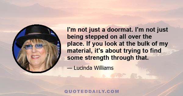 I'm not just a doormat. I'm not just being stepped on all over the place. If you look at the bulk of my material, it's about trying to find some strength through that.