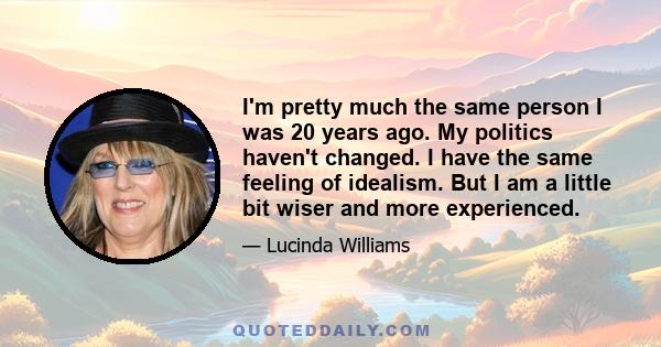 I'm pretty much the same person I was 20 years ago. My politics haven't changed. I have the same feeling of idealism. But I am a little bit wiser and more experienced.