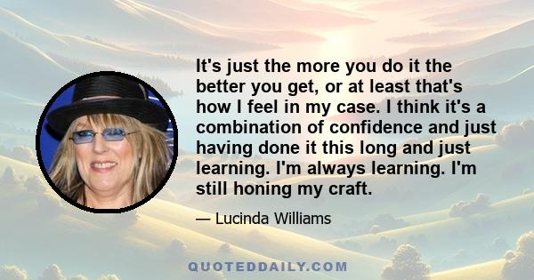 It's just the more you do it the better you get, or at least that's how I feel in my case. I think it's a combination of confidence and just having done it this long and just learning. I'm always learning. I'm still