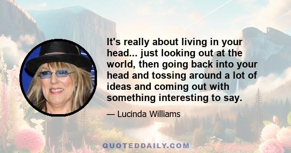 It's really about living in your head... just looking out at the world, then going back into your head and tossing around a lot of ideas and coming out with something interesting to say.