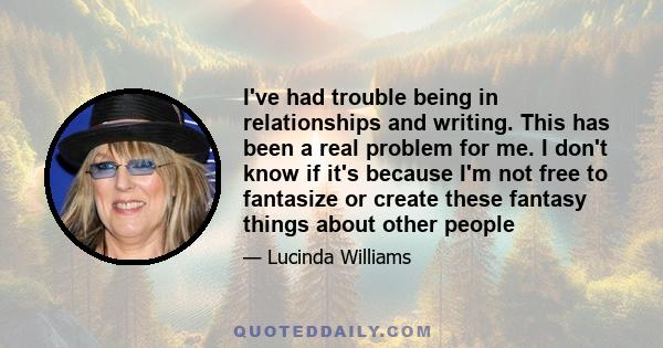 I've had trouble being in relationships and writing. This has been a real problem for me. I don't know if it's because I'm not free to fantasize or create these fantasy things about other people