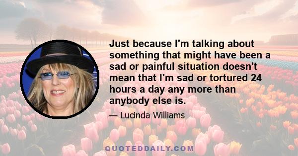 Just because I'm talking about something that might have been a sad or painful situation doesn't mean that I'm sad or tortured 24 hours a day any more than anybody else is.